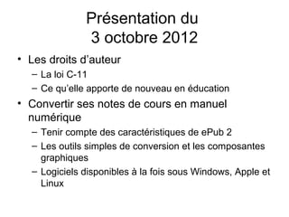 Présentation du
              3 octobre 2012
• Les droits d’auteur
  – La loi C-11
  – Ce qu’elle apporte de nouveau en éducation
• Convertir ses notes de cours en manuel
  numérique
  – Tenir compte des caractéristiques de ePub 2
  – Les outils simples de conversion et les composantes
    graphiques
  – Logiciels disponibles à la fois sous Windows, Apple et
    Linux
 