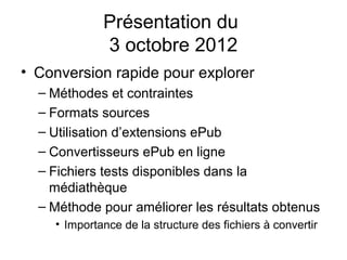 Présentation du
             3 octobre 2012
• Conversion rapide pour explorer
  – Méthodes et contraintes
  – Formats sources
  – Utilisation d’extensions ePub
  – Convertisseurs ePub en ligne
  – Fichiers tests disponibles dans la
    médiathèque
  – Méthode pour améliorer les résultats obtenus
    • Importance de la structure des fichiers à convertir
 