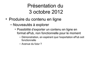 Présentation du
             3 octobre 2012
• Produire du contenu en ligne
  – Nouveautés à explorer
    • Possibilité d’exporter un contenu en ligne en
      format ePub, non fonctionnelle pour le moment
       – Démonstration, en espérant que l’exportation ePub soit
         fonctionnelle
       – Avenue du futur ?
 