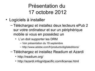 Présentation du
               17 octobre 2012
• Logiciels à installer
  – Téléchargez et installez deux lecteurs ePub 2
    sur votre ordinateur et sur un périphérique
    mobile si vous en possédez un
     • L’un doit supporter les DRM
        – Voir présentation du 19 septembre
        – http://www.adobe.com/fr/products/digitaleditions/
  – Téléchargez et installez Readium et Azardi
     • http://readium.org/
     • http://azardi.infogridpacific.com/license.html
 