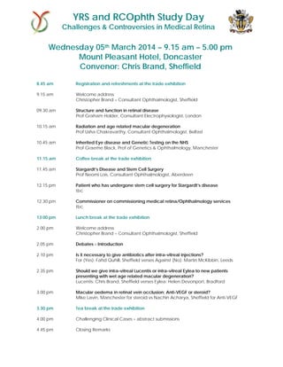 YRS and RCOphth Study Day

Challenges & Controversies in Medical Retina

Wednesday 05th March 2014 – 9.15 am – 5.00 pm
Mount Pleasant Hotel, Doncaster
Convenor: Chris Brand, Sheffield
8.45 am

Registration and refreshments at the trade exhibition

9.15 am

Welcome address
Christopher Brand – Consultant Ophthalmologist, Sheffield

09.30 am

Structure and function in retinal disease
Prof Graham Holder, Consultant Electrophysiologist, London

10.15 am

Radiation and age related macular degeneration
Prof Usha Chakravarthy, Consultant Ophthalmologist, Belfast

10.45 am

Inherited Eye disease and Genetic Testing on the NHS
Prof Graeme Black, Prof of Genetics & Ophthalmology, Manchester

11.15 am

Coffee break at the trade exhibition

11.45 am

Stargardt’s Disease and Stem Cell Surgery
Prof Neomi Lois, Consultant Ophthalmologist, Aberdeen

12.15 pm

Patient who has undergone stem cell surgery for Stargardt’s disease
tbc

12.30 pm

Commissioner on commissioning medical retina/Ophthalmology services
tbc

13.00 pm

Lunch break at the trade exhibition

2.00 pm

Welcome address
Christopher Brand – Consultant Ophthalmologist, Sheffield

2.05 pm

Debates - Introduction

2.10 pm

Is it necessary to give antibiotics after intra-vitreal injections?
For (Yes): Fahd Quhill, Sheffield verses Against (No): Martin McKibbin, Leeds

2.35 pm

Should we give intra-vitreal Lucentis or intra-vitreal Eylea to new patients
presenting with wet age related macular degeneration?
Lucentis: Chris Brand, Sheffield verses Eylea: Helen Devonport, Bradford

3.00 pm

Macular oedema in retinal vein occlusion; Anti-VEGF or steroid?
Mike Lavin, Manchester for steroid vs Nachin Acharya, Sheffield for Anti-VEGF

3.30 pm

Tea break at the trade exhibition

4.00 pm

Challenging Clinical Cases – abstract submissions

4.45 pm

Closing Remarks

 