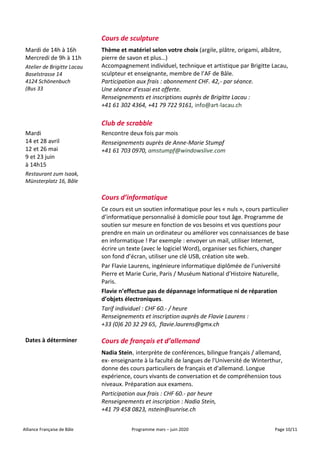 Alliance Française de Bâle Programme mars – juin 2020 Page 10/11
Cours de sculpture
Mardi de 14h à 16h
Mercredi de 9h à 11h
Atelier de Brigitte Lacau
Baselstrasse 14
4124 Schönenbuch
(Bus 33
Thème et matériel selon votre choix (argile, plâtre, origami, albâtre,
pierre de savon et plus…)
Accompagnement individuel, technique et artistique par Brigitte Lacau,
sculpteur et enseignante, membre de l’AF de Bâle.
Participation aux frais : abonnement CHF. 42,- par séance.
Une séance d’essai est offerte.
Renseignements et inscriptions auprès de Brigitte Lacau :
+41 61 302 4364, +41 79 722 9161, info@art-lacau.ch
Club de scrabble
Mardi
14 et 28 avril
12 et 26 mai
9 et 23 juin
à 14h15
Restaurant zum Isaak,
Münsterplatz 16, Bâle
Rencontre deux fois par mois
Renseignements auprès de Anne-Marie Stumpf
+41 61 703 0970, amstumpf@windowslive.com
Cours d’informatique
Ce cours est un soutien informatique pour les « nuls », cours particulier
d’informatique personnalisé à domicile pour tout âge. Programme de
soutien sur mesure en fonction de vos besoins et vos questions pour
prendre en main un ordinateur ou améliorer vos connaissances de base
en informatique ! Par exemple : envoyer un mail, utiliser Internet,
écrire un texte (avec le logiciel Word), organiser ses fichiers, changer
son fond d’écran, utiliser une clé USB, création site web.
Par Flavie Laurens, ingénieure informatique diplômée de l’université
Pierre et Marie Curie, Paris / Muséum National d’Histoire Naturelle,
Paris.
Flavie n’effectue pas de dépannage informatique ni de réparation
d’objets électroniques.
Tarif individuel : CHF 60.- / heure
Renseignements et inscription auprès de Flavie Laurens :
+33 (0)6 20 32 29 65, flavie.laurens@gmx.ch
Dates à déterminer Cours de français et d’allemand
Nadia Stein, interprète de conférences, bilingue français / allemand,
ex- enseignante à la faculté de langues de l'Université de Winterthur,
donne des cours particuliers de français et d'allemand. Longue
expérience, cours vivants de conversation et de compréhension tous
niveaux. Préparation aux examens.
Participation aux frais : CHF 60.- par heure
Renseignements et inscription : Nadia Stein,
+41 79 458 0823, nstein@sunrise.ch
 