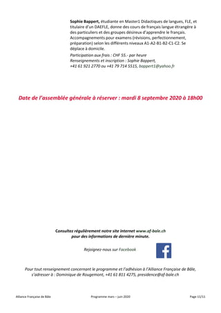 Alliance Française de Bâle Programme mars – juin 2020 Page 11/11
Sophie Bappert, étudiante en Master1 Didactiques de langues, FLE, et
titulaire d’un DAEFLE, donne des cours de français langue étrangère à
des particuliers et des groupes désireux d’apprendre le français.
Accompagnements pour examens (révisions, perfectionnement,
préparation) selon les différents niveaux A1-A2-B1-B2-C1-C2. Se
déplace à domicile.
Participation aux frais : CHF 55.- par heure
Renseignements et inscription : Sophie Bappert,
+41 61 921 2770 ou +41 79 714 5515, bappert1@yahoo.fr
Date de l’assemblée générale à réserver : mardi 8 septembre 2020 à 18h00
Consultez régulièrement notre site internet www.af-bale.ch
pour des informations de dernière minute.
Rejoignez-nous sur Facebook
Pour tout renseignement concernant le programme et l’adhésion à l’Alliance Française de Bâle,
s’adresser à : Dominique de Rougemont, +41 61 811 4275, presidence@af-bale.ch
 