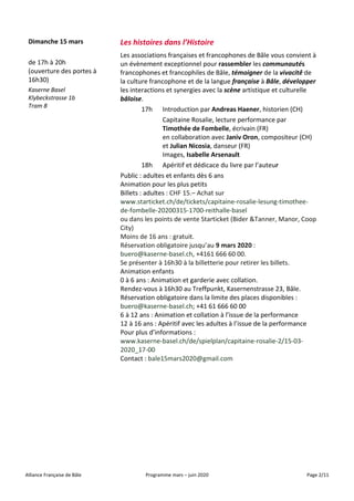 Alliance Française de Bâle Programme mars – juin 2020 Page 2/11
Dimanche 15 mars Les histoires dans l’Histoire
de 17h à 20h
(ouverture des portes à
16h30)
Kaserne Basel
Klybeckstrasse 1b
Tram 8
Les associations françaises et francophones de Bâle vous convient à
un évènement exceptionnel pour rassembler les communautés
francophones et francophiles de Bâle, témoigner de la vivacité́ de
la culture francophone et de la langue française à Bâle, développer
les interactions et synergies avec la scène artistique et culturelle
bâloise.
17h Introduction par Andreas Haener, historien (CH)
Capitaine Rosalie, lecture performance par
Timothée de Fombelle, écrivain (FR)
en collaboration avec Janiv Oron, compositeur (CH)
et Julian Nicosia, danseur (FR)
Images, Isabelle Arsenault
18h Apéritif et dédicace du livre par l’auteur
Public : adultes et enfants dès 6 ans
Animation pour les plus petits
Billets : adultes : CHF 15.– Achat sur
www.starticket.ch/de/tickets/capitaine-rosalie-lesung-timothee-
de-fombelle-20200315-1700-reithalle-basel
ou dans les points de vente Starticket (Bider &Tanner, Manor, Coop
City)
Moins de 16 ans : gratuit.
Réservation obligatoire jusqu’au 9 mars 2020 :
buero@kaserne-basel.ch, +4161 666 60 00.
Se présenter à 16h30 à la billetterie pour retirer les billets.
Animation enfants
0 à 6 ans : Animation et garderie avec collation.
Rendez-vous à 16h30 au Treffpunkt, Kasernenstrasse 23, Bâle.
Réservation obligatoire dans la limite des places disponibles :
buero@kaserne-basel.ch; +41 61 666 60 00
6 à 12 ans : Animation et collation à l’issue de la performance
12 à 16 ans : Apéritif avec les adultes à l’issue de la performance
Pour plus d’informations :
www.kaserne-basel.ch/de/spielplan/capitaine-rosalie-2/15-03-
2020_17-00
Contact : bale15mars2020@gmail.com
 