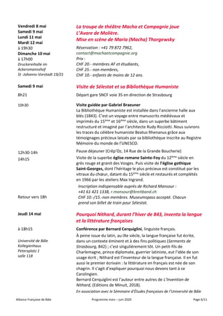 Alliance Française de Bâle Programme mars – juin 2020 Page 6/11
Vendredi 8 mai
Samedi 9 mai
Lundi 11 mai
Mardi 12 mai
à 19h30
Dimanche 10 mai
à 17h00
Druckereihalle im
Ackersmannshof
St -Johanns-Vorstadt 19/21
La troupe de théâtre Macha et Compagnie joue
L’Avare de Molière.
Mise en scène de Maria (Macha) Thorgewsky
Réservation : +41 79 872 7962,
contact@machaetcompagnie.org
Prix :
CHF 20.- membres AF et étudiants,
CHF 25.- non membres,
CHF 10.- enfants de moins de 12 ans.
Samedi 9 mai Visite de Sélestat et sa Bibliothèque Humaniste
8h21
10h30
12h30-14h
14h15
Retour vers 18h
Départ gare SNCF voie 35 en direction de Strasbourg
Visite guidée par Gabriel Braeuner
La Bibliothèque Humaniste est installée dans l’ancienne halle aux
blés (1843). C’est un voyage entre manuscrits médiévaux et
imprimés du 15ème et 16ème siècle, dans un superbe bâtiment
restructuré et imaginé par l’architecte Rudy Ricciotti. Nous suivrons
les traces du célèbre humaniste Beatus Rhenanus grâce aux
témoignages précieux laissés par sa bibliothèque inscrite au Registre
Mémoire du monde de l’UNESCO.
Pause déjeuner (Crêp’Oz, 14 Rue de la Grande Boucherie)
Visite de la superbe église romane Sainte-Foy du 12ème siècle en
grès rouge et granit des Vosges. Puis visite de l’église gothique
Saint-Georges, dont l’héritage le plus précieux est constitué par les
vitraux du chœur, datant du 15ème siècle et restaurés et complétés
en 1966 par les ateliers Max Ingrand.
Inscription indispensable auprès de Richard Mansour :
+41 61 421 1338, r.mansour@breitband.ch
CHF 10.-/15.-non membres. Museumspass accepté. Chacun
prend son billet de train pour Sélestat.
Jeudi 14 mai Pourquoi Nithard, durant l’hiver de 843, inventa la langue
et la littérature françaises
à 18h15
Université de Bâle
Kollegienhaus
Petersplatz 1
salle 118
Conférence par Bernard Cerquiglini, linguiste français.
À peine issue du latin, au IXe siècle, la langue française fut écrite,
dans un contexte éminent et à des fins politiques (Serments de
Strasbourg, 842) ; c’est singulièrement tôt. Un petit-fils de
Charlemagne, prince diplomate, guerrier latiniste, eut l’idée de son
usage écrit ; Nithard est l’inventeur de la langue française. Il en fut
aussi le premier écrivain : la littérature en français est née de son
chagrin. Il s’agit d’expliquer pourquoi nous devons tant à ce
Carolingien.
Bernard Cerquiglini est l’auteur entre autres de L’Invention de
Nithard, (Editions de Minuit, 2018).
En association avec le Séminaire d’Études françaises de l’Université de Bâle
 