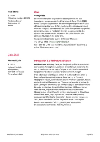 Alliance Française de Bâle Programme mars – juin 2020 Page 7/11
Jeudi 28 mai Goya
à 14h30
(RV caisse musée à 14h15)
Fondation Beyeler
Baselstrasse 101
Riehen
Visite guidée.
La Fondation Beyeler organise une des expositions les plus
importantes jamais consacrées à Francisco de Goya (1746-1828)
hors d’Espagne. Goya est l’un des derniers grands peintres de cour,
et le premier précurseur de l’art moderne. Des tableaux rarement
montrés à ce jour, appartenant à des collections privées espagnoles,
seront présentés à la Fondation Beyeler, conjointement à des
œuvres-clés provenant des musées et des collections les plus
célèbres d’Europe et des États-Unis.
Inscription indispensable auprès de Richard Mansour :
+41 61 421 1338, r.mansour@breitband.ch
Prix : CHF 15.- / 20.- non membres. Prendre le billet d’entrée à la
caisse. Museumspass accepté.
Juin 2020
Mercredi 3 juin Introduction à la littérature haïtienne
à 18h15
Université de Bâle,
Kollegienhaus,
Salle 118, 119 ou 120
Pertersplatz 1, Bâle
Conférence de Makensy Orcel, un des jeunes poètes et romanciers
des Caraïbes francophones, qui nous présentera un panorama des
arts et des lettres de son pays d’origine et sera une introduction à
l’exposition ‘’L’art des Caraïbes’’ à la Fondation H. Geiger.
C’est à Bâle que furent signés en l’an III (1795) les traités entre la
France révolutionnaire victorieuse d’une part et la Prusse et
l’Espagne de l’autre, qui quittaient ainsi la Première Coalition. Faisait
partie de ce traité la cession par l’Espagne de la partie orientale de
Saint-Domingue à la France, qui contrôlait déjà la partie occidentale.
La partie occidentale devient indépendante en 1804 pour former
l’état de Haïti, la partie orientale retourne sous l’autorité de
l’Espagne dont elle s’affranchit en 1844 pour devenir la République
dominicaine. Mais jusqu’aujourd’hui, l’histoire de Hispaniola,
découvert par Christophe Colomb lors de son premier voyage, en
1492, est traversée de conflits, de guerres et de catastrophes.
Entrée : non membres CHF 15.-, gratuit pour les étudiants.
En association avec la Société d’études françaises
 