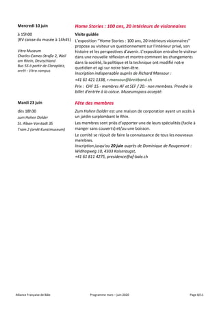 Alliance Française de Bâle Programme mars – juin 2020 Page 8/11
Mercredi 10 juin Home Stories : 100 ans, 20 intérieurs de visionnaires
à 15h00
(RV caisse du musée à 14h45)
Vitra Museum
Charles-Eames-Straße 2, Weil
am Rhein, Deutschland
Bus 55 à partir de Claraplatz,
arrêt : Vitra campus
Visite guidée
L’exposition ‘’Home Stories : 100 ans, 20 intérieurs visionnaires’’
propose au visiteur un questionnement sur l’intérieur privé, son
histoire et les perspectives d’avenir. L’exposition entraîne le visiteur
dans une nouvelle réflexion et montre comment les changements
dans la société, la politique et la technique ont modifié notre
quotidien et agi sur notre bien-être.
Inscription indispensable auprès de Richard Mansour :
+41 61 421 1338, r.mansour@breitband.ch
Prix : CHF 15.- membres AF et SEF / 20.- non membres. Prendre le
billet d’entrée à la caisse. Museumspass accepté.
Mardi 23 juin Fête des membres
dès 18h30
zum Hohen Dolder
St. Alban-Vorstadt 35
Tram 2 (arrêt Kunstmuseum)
Zum Hohen Dolder est une maison de corporation ayant un accès à
un jardin surplombant le Rhin.
Les membres sont priés d’apporter une de leurs spécialités (facile à
manger sans couverts) et/ou une boisson.
Le comité se réjouit de faire la connaissance de tous les nouveaux
membres.
Inscription jusqu’au 20 juin auprès de Dominique de Rougemont :
Widhagweg 10, 4303 Kaiseraugst,
+41 61 811 4275, presidence@af-bale.ch
 