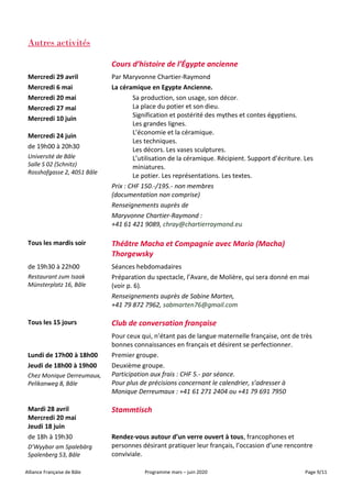 Alliance Française de Bâle Programme mars – juin 2020 Page 9/11
Autres activités
Cours d’histoire de l’Égypte ancienne
Mercredi 29 avril
Mercredi 6 mai
Mercredi 20 mai
Mercredi 27 mai
Mercredi 10 juin
Mercredi 24 juin
de 19h00 à 20h30
Université de Bâle
Salle S 02 (Schnitz)
Rosshofgasse 2, 4051 Bâle
Par Maryvonne Chartier-Raymond
La céramique en Egypte Ancienne.
Sa production, son usage, son décor.
La place du potier et son dieu.
Signification et postérité des mythes et contes égyptiens.
Les grandes lignes.
L’économie et la céramique.
Les techniques.
Les décors. Les vases sculptures.
L’utilisation de la céramique. Récipient. Support d’écriture. Les
miniatures.
Le potier. Les représentations. Les textes.
Prix : CHF 150.-/195.- non membres
(documentation non comprise)
Renseignements auprès de
Maryvonne Chartier-Raymond :
+41 61 421 9089, chray@chartierraymond.eu
Tous les mardis soir Théâtre Macha et Compagnie avec Maria (Macha)
Thorgewsky
de 19h30 à 22h00
Restaurant zum Isaak
Münsterplatz 16, Bâle
Séances hebdomadaires
Préparation du spectacle, l’Avare, de Molière, qui sera donné en mai
(voir p. 6).
Renseignements auprès de Sabine Marten,
+41 79 872 7962, sabmarten76@gmail.com
Tous les 15 jours Club de conversation française
Lundi de 17h00 à 18h00
Jeudi de 18h00 à 19h00
Chez Monique Derreumaux,
Pelikanweg 8, Bâle
Pour ceux qui, n’étant pas de langue maternelle française, ont de très
bonnes connaissances en français et désirent se perfectionner.
Premier groupe.
Deuxième groupe.
Participation aux frais : CHF 5.- par séance.
Pour plus de précisions concernant le calendrier, s’adresser à
Monique Derreumaux : +41 61 271 2404 ou +41 79 691 7950
Mardi 28 avril
Mercredi 20 mai
Jeudi 18 juin
Stammtisch
de 18h à 19h30
D’Wyybar am Spalebärg
Spalenberg 53, Bâle
Rendez-vous autour d’un verre ouvert à tous, francophones et
personnes désirant pratiquer leur français, l’occasion d’une rencontre
conviviale.
 