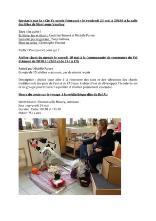 Spectacle par la « Cie Va savoir Pourquoi » le vendredi 23 mai à 20h30 à la salle
des fêtes de Mont-sous-Vaudrey
Titre : En quête !
Ecriture, jeu et chant : Sandrine Bouvet et Michèle Faivre
Lumière, jeu et guitare : Tony Galiano
Mise en scène : Christophe Vincent
Partir ? Pourquoi et pour qui ? …..
Atelier chant du monde le samedi 10 mai à la Communauté de communes du Val
d’Amour de 9H30 à 12h30 et de 14h à 17h
Animé par Michèle Faivre
Groupe de 15 adultes maximum, pas de niveau requis
Description : Atelier pour aller à la rencontre des sons et des vibrations des chants
traditionnels des pays de l’est et de l’Afrique. L’objectif est de développer l’écoute de soi
et du groupe pour trouver l’équilibre et chanter pleinement ensemble.
Heure du conte sur le voyage à la médiathèque dite du Bel Air
Intervenante : Emmanuelle Minary, conteuse
Jour : mercredi 14 mai
Horaire : Entre 10h30 et 11h30
Public : 9-12 ans

 
