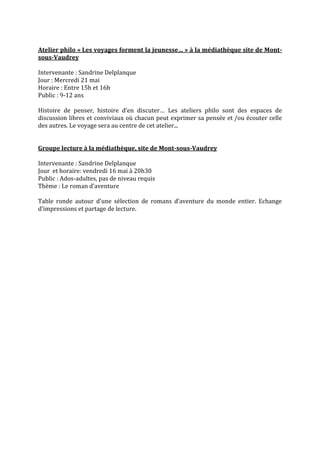 Atelier philo « Les voyages forment la jeunesse… » à la médiathèque site de Montsous-Vaudrey
Intervenante : Sandrine Delplanque
Jour : Mercredi 21 mai
Horaire : Entre 15h et 16h
Public : 9-12 ans
Histoire de penser, histoire d’en discuter… Les ateliers philo sont des espaces de
discussion libres et conviviaux où chacun peut exprimer sa pensée et /ou écouter celle
des autres. Le voyage sera au centre de cet atelier...
Groupe lecture à la médiathèque, site de Mont-sous-Vaudrey
Intervenante : Sandrine Delplanque
Jour et horaire: vendredi 16 mai à 20h30
Public : Ados-adultes, pas de niveau requis
Thème : Le roman d’aventure
Table ronde autour d’une sélection de romans d’aventure du monde entier. Echange
d’impressions et partage de lecture.

 