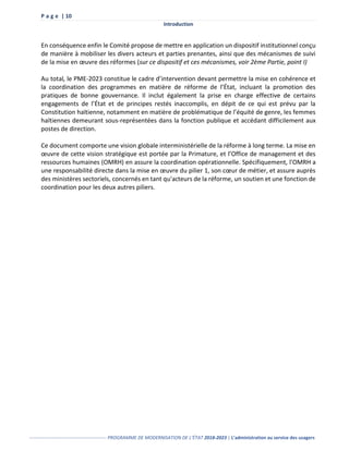 P a g e | 10
Introduction
------------------------------------------------- PROGRAMME DE MODERNISATION DE L’ÉTAT 2018-2023 | L’administration au service des usagers
En conséquence enfin le Comité propose de mettre en application un dispositif institutionnel conçu
de manière à mobiliser les divers acteurs et parties prenantes, ainsi que des mécanismes de suivi
de la mise en œuvre des réformes (sur ce dispositif et ces mécanismes, voir 2ème Partie, point I)
Au total, le PME-2023 constitue le cadre d’intervention devant permettre la mise en cohérence et
la coordination des programmes en matière de réforme de l’État, incluant la promotion des
pratiques de bonne gouvernance. Il inclut également la prise en charge effective de certains
engagements de l’État et de principes restés inaccomplis, en dépit de ce qui est prévu par la
Constitution haïtienne, notamment en matière de problématique de l’équité de genre, les femmes
haïtiennes demeurant sous-représentées dans la fonction publique et accédant difficilement aux
postes de direction.
Ce document comporte une vision globale interministérielle de la réforme à long terme. La mise en
œuvre de cette vision stratégique est portée par la Primature, et l’Office de management et des
ressources humaines (OMRH) en assure la coordination opérationnelle. Spécifiquement, l'OMRH a
une responsabilité directe dans la mise en œuvre du pilier 1, son cœur de métier, et assure auprès
des ministères sectoriels, concernés en tant qu'acteurs de la réforme, un soutien et une fonction de
coordination pour les deux autres piliers.
 