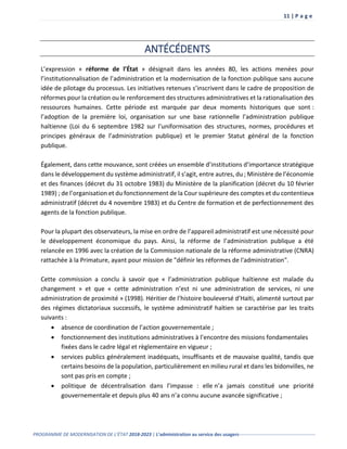 11 | P a g e
PROGRAMME DE MODERNISATION DE L’ÉTAT 2018-2023 | L’administration au service des usagers-------------------------------------------------
ANTÉCÉDENTS
L’expression « réforme de l’État » désignait dans les années 80, les actions menées pour
l’institutionnalisation de l’administration et la modernisation de la fonction publique sans aucune
idée de pilotage du processus. Les initiatives retenues s’inscrivent dans le cadre de proposition de
réformes pour la création ou le renforcement des structures administratives et la rationalisation des
ressources humaines. Cette période est marquée par deux moments historiques que sont :
l’adoption de la première loi, organisation sur une base rationnelle l’administration publique
haïtienne (Loi du 6 septembre 1982 sur l’uniformisation des structures, normes, procédures et
principes généraux de l’administration publique) et le premier Statut général de la fonction
publique.
Également, dans cette mouvance, sont créées un ensemble d’institutions d’importance stratégique
dans le développement du système administratif, il s’agit, entre autres, du ; Ministère de l’économie
et des finances (décret du 31 octobre 1983) du Ministère de la planification (décret du 10 février
1989) ; de l’organisation et du fonctionnement de la Cour supérieure des comptes et du contentieux
administratif (décret du 4 novembre 1983) et du Centre de formation et de perfectionnement des
agents de la fonction publique.
Pour la plupart des observateurs, la mise en ordre de l’appareil administratif est une nécessité pour
le développement économique du pays. Ainsi, la réforme de l’administration publique a été
relancée en 1996 avec la création de la Commission nationale de la réforme administrative (CNRA)
rattachée à la Primature, ayant pour mission de "définir les réformes de l'administration".
Cette commission a conclu à savoir que « l’administration publique haïtienne est malade du
changement » et que « cette administration n’est ni une administration de services, ni une
administration de proximité » (1998). Héritier de l’histoire bouleversé d’Haïti, alimenté surtout par
des régimes dictatoriaux successifs, le système administratif haïtien se caractérise par les traits
suivants :
 absence de coordination de l’action gouvernementale ;
 fonctionnement des institutions administratives à l’encontre des missions fondamentales
fixées dans le cadre légal et règlementaire en vigueur ;
 services publics généralement inadéquats, insuffisants et de mauvaise qualité, tandis que
certains besoins de la population, particulièrement en milieu rural et dans les bidonvilles, ne
sont pas pris en compte ;
 politique de décentralisation dans l’impasse : elle n’a jamais constitué une priorité
gouvernementale et depuis plus 40 ans n’a connu aucune avancée significative ;
 