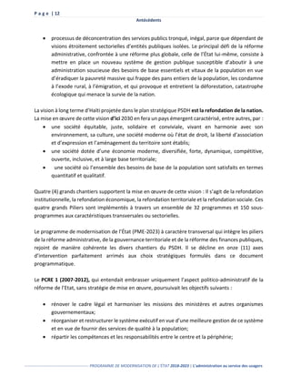 P a g e | 12
Antécédents
------------------------------------------------- PROGRAMME DE MODERNISATION DE L’ÉTAT 2018-2023 | L’administration au service des usagers
 processus de déconcentration des services publics tronqué, inégal, parce que dépendant de
visions étroitement sectorielles d’entités publiques isolées. Le principal défi de la réforme
administrative, confrontée à une réforme plus globale, celle de l’État lui-même, consiste à
mettre en place un nouveau système de gestion publique susceptible d’aboutir à une
administration soucieuse des besoins de base essentiels et vitaux de la population en vue
d’éradiquer la pauvreté massive qui frappe des pans entiers de la population, les condamne
à l’exode rural, à l’émigration, et qui provoque et entretient la déforestation, catastrophe
écologique qui menace la survie de la nation.
La vision à long terme d’Haïti projetée dans le plan stratégique PSDH est la refondation de la nation.
La mise en œuvre de cette vision d’ici 2030 en fera un pays émergent caractérisé, entre autres, par :
 une société équitable, juste, solidaire et conviviale, vivant en harmonie avec son
environnement, sa culture, une société moderne où l’état de droit, la liberté d’association
et d’expression et l’aménagement du territoire sont établis;
 une société dotée d’une économie moderne, diversifiée, forte, dynamique, compétitive,
ouverte, inclusive, et à large base territoriale;
 une société où l’ensemble des besoins de base de la population sont satisfaits en termes
quantitatif et qualitatif.
Quatre (4) grands chantiers supportent la mise en œuvre de cette vision : Il s’agit de la refondation
institutionnelle, la refondation économique, la refondation territoriale et la refondation sociale. Ces
quatre grands Piliers sont implémentés à travers un ensemble de 32 programmes et 150 sous-
programmes aux caractéristiques transversales ou sectorielles.
Le programme de modernisation de l’État (PME-2023) à caractère transversal qui intègre les piliers
de la réforme administrative, de la gouvernance territoriale et de la réforme des finances publiques,
rejoint de manière cohérente les divers chantiers du PSDH. Il se décline en onze (11) axes
d’intervention parfaitement arrimés aux choix stratégiques formulés dans ce document
programmatique.
Le PCRE 1 (2007-2012), qui entendait embrasser uniquement l’aspect politico-administratif de la
réforme de l’Etat, sans stratégie de mise en œuvre, poursuivait les objectifs suivants :
 rénover le cadre légal et harmoniser les missions des ministères et autres organismes
gouvernementaux;
 réorganiser et restructurer le système exécutif en vue d’une meilleure gestion de ce système
et en vue de fournir des services de qualité à la population;
 répartir les compétences et les responsabilités entre le centre et la périphérie;
 