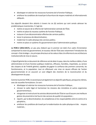 13 | P a g e
Antécédents
PROGRAMME DE MODERNISATION DE L’ÉTAT 2018-2023 | L’administration au service des usagers-------------------------------------------------
 développer et valoriser les ressources humaines de la Fonction Publique;
 améliorer les conditions de travail par la fourniture de moyens matériels et informationnels
adéquats.
Ces objectifs devaient être atteints à travers les six (6) sections qui sont censés adresser les
problématiques inventoriées. Il s’agit de:
 mettre en œuvre de la réforme de l’administration centrale de l’État;
 mettre en place du nouveau système de Fonction Publique;
 instaurer d’une déconcentration effective des services publics;
 lancer le processus de décentralisation;
 moderniser le cadre physique des services publics;
 mettre en place un système d’e-gouvernement dans l’administration publique.
Le PCRE-2 (2012-2017), un peu plus élaboré que le premier est doté d’un cadre d’orientation
comportant la vision du gouvernement, le nouveau rôle de l’État avec notamment l’introduction du
concept « Etat stratège », les principes directeurs et les valeurs liées à la réforme et une architecture
institutionnelle de mise en œuvre.
L’objectif général de ce document de référence est de doter le pays, dans les meilleurs délais, d’une
administration et d’une fonction publique modernes, efficaces, honnêtes, impartiales, au service
des citoyens et de l’intérêt général, capables de gagner la confiance des premiers concernés, les
fonctionnaires, et la population, tout en effectuant une mise en œuvre efficace de l’action
gouvernementale et en assurant un suivi diligent des chantiers de la reconstruction et du
développement du pays.
Comme le premier PCRE, le second poursuit également six objectifs spécifiques, presque les mêmes,
avec de nouvelles formulations. Ce sont :
 développer et valoriser les ressources humaines de la Fonction Publique ;
 rénover le cadre légal et harmoniser les missions des ministères et autres organismes
gouvernementaux ;
 réorganiser et restructurer les services déconcentrés de l’État en vue d’assurer une meilleure
gestion de proximité et de fournir des services de qualité à la population ;
 répartir, par la décentralisation, les compétences et les responsabilités entre le centre et la
périphérie ;
 améliorer les conditions de travail par la modernisation du cadre physique et des moyens
matériels ;
 