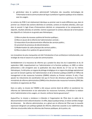 P a g e | 14
Antécédents
------------------------------------------------- PROGRAMME DE MODERNISATION DE L’ÉTAT 2018-2023 | L’administration au service des usagers
 généraliser dans le système administratif l’utilisation des nouvelles technologies de
l’information et de la communication de façon à améliorer la gestion publique et les relations
avec les usagers.
Le contenu du PCRE 2 est relativement identique au premier avec la seule différence que, dans le
premier cas c'étaient des sections déclinées en contexte, contenu et résultats attendus, alors que
dans le second il s’agit d’axes d’interventions déclinés en composantes et les composantes en
objectifs, résultats attendus et activités. Comme auparavant le contenu découle de la formulation
des objectifs et s’articule en six grands axes thématiques :
1) Mise en place du nouveau système de fonction publique ;
2) Mise en œuvre de la réforme de l’administration centrale ;
3) Instauration d’une déconcentration effective des services publics ;
4) Lancement du processus de décentralisation ;
5) Modernisation du cadre physique des services publics ;
6) Mise en place d’un système d’e-gouvernement.
Les innovations les plus marquantes ont été l’introduction d’une architecture institutionnelle, une
stratégie de mise en œuvre et un plan de communication.
Semblablement à la mouvance de réforme qui a produit les deux lois du 6 septembre et du 19
septembre 1982, respectivement sur l’administration et la fonction publique, en 2005 ce même
phénomène a été enregistré avec la publication des deux décrets du 17 mai sur les mêmes
thématiques. Il a été prévu un organe de pilotage stratégique et un organe de pilotage opérationnel
que sont le Conseil supérieur de l’administration et de la fonction publique (CSAFP) et l’Office de
management et des ressources humaines (OMRH) rattache au Premier ministre. À cela, il faut
ajouter les mécanismes de coordination tels que le Forum des directeurs généraux, les Comités
ministériels de réforme administrative (CMRA) et les directions des ressources humaines (DRH) des
ministères et organismes de l’État.
Dans ce cadre, la mission de l’OMRH a été conçue comme étant de définir et coordonner les
réformes de l’administration et de valorisation les ressources humaines, d’améliorer la relation
entre l'administration et les usagers, en résumé, renforcer bonne gouvernance".
Aujourd’hui, la mission a tendance à s’étendre à l’organisation de l’État dans le cadre de la
déconcentration et de la décentralisation. En effet, depuis quelque temps, la notion semble changer
de dimension. De réforme administrative, on a glissé vers la réforme de l’État avec la nouvelle
expression désignant une politique globale de réforme, désormais associée à une redéfinition des
réformes structurelles telles les réformes des finances publiques, de la justice, etc.
 