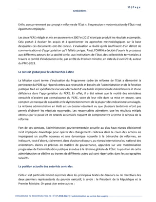 15 | P a g e
Antécédents
PROGRAMME DE MODERNISATION DE L’ÉTAT 2018-2023 | L’administration au service des usagers-------------------------------------------------
Enfin, concurremment au concept « réforme de l’État », l’expression « modernisation de l’État » est
également employée.
Les deux PCRE rédigés et mis en œuvre entre 2007 et 2017 n’ont pas produit les résultats escomptés.
Cela portait à évaluer les acquis et à questionner les approches méthodologiques sur la base
desquelles ces documents ont été conçus. L’évaluation a révélé qu’ils souffraient d’un déficit de
communication et d’appropriation qu’il fallait corriger. Ainsi, l’OMRH a décidé d’ouvrir le processus
aux différents acteurs de la société civile, aux institutions de l’Etat, des collectivités territoriales à
travers le comité d’élaboration crée, par arrêté du Premier ministre, en date du 2 avril 2018, auteur
du PME-2023.
Le constat global pour les démarches à date
La Mission court terme d'évaluation du Programme cadre de réforme de l’Etat a démontré la
pertinence du PCRE qui répond certes aux nécessités et besoins de l’administration et de la fonction
publique tout en spécifiant les lacunes découlant d’une faible implication des bénéficiaires et d’une
déficience dans l’appropriation du PCRE. En effet, il a été relevé que la moitié des ministères
consultés n’avaient pas connaissance du PCRE, voire de leur rôle dans sa mise en œuvre, sans
compter un manque de capacités et le dysfonctionnement de la plupart des mécanismes envisagés.
La réforme administrative en Haïti est un dossier récurrent vu que plusieurs tentatives n’ont pas
permis d’obtenir les résultats escomptés. Les responsables admettent que les résultats mitigés
obtenus par le passé et les retards accumulés risquent de compromettre à terme le sérieux de la
réforme.
Fort de ces constats, l’administration gouvernementale actuelle au plus haut niveau décisionnel
s’est impliquée davantage pour opérer des changements radicaux dans le cours des actions en
imprégnant un souffle nouveau et une dynamique nouvelle à la démarche de réformes, en
indiquant, tout d’abord, clairement, dans plusieurs discours, au niveau international ou national des
orientations claires et précises en matière de gouvernance, appuyées sur une modernisation
progressive de l’administration publique étendue à la réforme globale de l’État. La position de cette
administration se décline au travers de différents actes qui sont répertoriés dans les paragraphes
suivants.
La position actuelle des autorités centrales
Celle-ci est particulièrement exprimée dans les principaux textes de discours ou de directives des
deux premiers représentants du pouvoir exécutif, à savoir : le Président de la République et la
Premier Ministre. On peut citer entre autres :
 