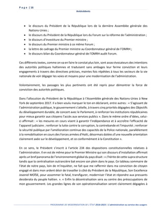 P a g e | 16
Antécédents
------------------------------------------------- PROGRAMME DE MODERNISATION DE L’ÉTAT 2018-2023 | L’administration au service des usagers
 le discours du Président de la République lors de la dernière Assemblée générale des
Nations-Unies ;
 le discours du Président de la République lors du Forum sur la réforme de l’administration ;
 le discours d'investiture du Premier ministre ;
 le discours du Premier ministre à ce même Forum ;
 la lettre de cadrage du Premier ministre au Coordonnateur général de l’OMRH ;
 le discours-bilan du Coordonnateur général de l'OMRH audit Forum.
Ces différents textes, comme on va en faire le constat plus loin, sont assez évocateurs des intentions
des autorités politiques haïtiennes et traduisent sans ambages leur ferme conviction et leurs
engagements à travers des directives précises, maintes fois répétées à tous les secteurs de la vie
nationale de voir dégager les voies et moyens pour une modernisation de l’administration.
Volontairement, les passages les plus pertinents ont été repris pour démontrer la force de
conviction des autorités politiques.
Dans l’allocution du Président de la République à l’Assemblée générale des Nations-Unies à New
York de septembre 2017. Il a bien voulu marquer le ton en déclarant, entre autres : « S’agissant de
l’administration publique, le gouvernement s’attelle, à travers cinq priorités dégagées des Objectifs
du développement durable, de concert avec le Parlement, à renforcer les institutions républicaines
pour mieux garantir aux citoyens l’accès aux services publics ». Dans le même ordre d’idées, celui-
ci affirmait : « les mesures en cours visent à garantir l’indépendance et à accroître l’efficacité de
l’appareil judiciaire ; renforcer la lutte contre la corruption, la contrebande et l’impunité ; renforcer
la sécurité publique par l’amélioration continue des capacités de la Police nationale, parallèlement
à la remobilisation en cours des Forces armées d’Haïti, désormais dotées d’une nouvelle orientation
clairement axée sur le développement, et ce conformément à la Constitution ».
En ce sens, le Président s’inscrit à l’article 234 des dispositions constitutionnelles relatives à
l’administration. Il en est de même pour le Premier Ministre qui son discours d’installation affirmait
après un bref panorama de l’environnement global du pays disait : « J’hérite de cette supra structure
tandis que la centralisation outrancière bat encore son plein dans le pays. Ce tableau sommaire de
l’état de notre pays, loin de m’inquiéter, ne fait que me raffermir dans ma conviction de citoyen
engagé et dans mon ardent désir de travailler à côté du Président de la République, Son Excellence
Jovenel MOÏSE, pour assommer le fatal, transfigurer, moderniser l’état et répondre aux pressants
desiderata du peuple haïtien. ». « Enfin la décentralisation sera au centre des préoccupations de
mon gouvernement. Les grandes lignes de son opérationnalisation seront clairement dégagées à
 