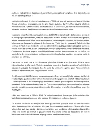 17 | P a g e
Antécédents
PROGRAMME DE MODERNISATION DE L’ÉTAT 2018-2023 | L’administration au service des usagers-------------------------------------------------
partir des états généraux du secteur et ceci en harmonie avec les prescriptions de la Constitution et
des lois de la République ».
Institutionnellement, il revient primordialement à l’OMRH de pourvoir aux moyens la concrétisation
de ces orientations et engagements des plus hautes autorités du Pays. Placé sous la tutelle du
Premier ministre, l’OMRH doit tout à la fois favoriser et coordonner, de manière interministérielle,
toutes les initiatives de réforme conduites dans les différentes administrations.
En ce sens, en conformité avec les attributions de l'OMRH et dans le cadre de la mise en œuvre de
la politique gouvernementale, la feuille de route du Premier ministre au Coordonnateur général,
tout en mentionnant qu’il faut placer les citoyens au centre des préoccupations des services publics,
lui commande d’assurer le pilotage de la réforme de l'État à tous les niveaux de l'administration
centrale de l'État et qui doit tendre vers une administration publique modernisée apte à fournir un
service public de qualité, et vers une fonction publique compétente, professionnelle et attractive.
Ce document énumère vingt et une (21) principales activités à entreprendre par cet Office. Les
points forts des communications politiques mentionnées plus bas spécifient en grande partie la
nature de ces activités.
C’est dans cet esprit que le Coordonnateur général de l’OMRH a lancé en mars 2018 le forum
international de la réforme de l'État et à sa suite au cours de la deuxième semaine d’avril 2018, les
travaux de groupes thématiques dans le cadre du séminaire organisé pour l’avancement du
processus de réforme sur les cinq prochaines années.
Ces démarches ont été fortement soutenues par ces mêmes personnalités. Le message du Chef de
l’État a été plus qu’abondant en termes d’indications et d’engagements. En effet, il déclare au Forum
: « Votre présence ici est un témoignage éloquent de l’intérêt que vous portez à la chose publique,
au devenir de la nation qui revendique un État moderne porté par une administration publique
ouverte, compétente, dynamique, déconcentrée, décentralisée et une fonction publique au service
du citoyen ».
« Dès mon investiture le 7 février 2017, j’ai indiqué ma volonté de marquer de façon irréversible,
les indispensables ruptures pour faire place au développement endogène du pays.
J'ai maintes fois insisté sur l'importance d'une gouvernance publique assise sur des institutions
fortes fonctionnant dans le cadre des principes, des règles et des procédures. J'ai aussi, plus d’une
fois, déclaré qu'il n’y a pas de « bonne gouvernance » sans une bonne administration. Joignant les
actes à la parole, j’ai instruit le gouvernement de prendre toutes les dispositions en vue de
poursuivre de manière déterminée les programmes de réforme en cours ».
 