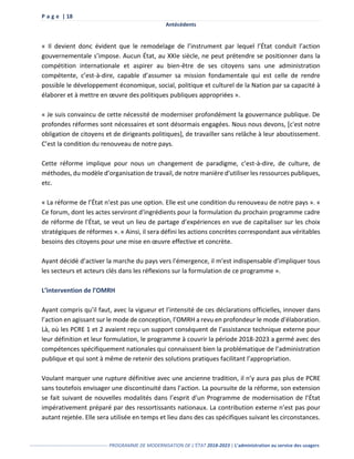 P a g e | 18
Antécédents
------------------------------------------------- PROGRAMME DE MODERNISATION DE L’ÉTAT 2018-2023 | L’administration au service des usagers
« Il devient donc évident que le remodelage de l’instrument par lequel l’État conduit l’action
gouvernementale s’impose. Aucun État, au XXIe siècle, ne peut prétendre se positionner dans la
compétition internationale et aspirer au bien-être de ses citoyens sans une administration
compétente, c’est-à-dire, capable d’assumer sa mission fondamentale qui est celle de rendre
possible le développement économique, social, politique et culturel de la Nation par sa capacité à
élaborer et à mettre en œuvre des politiques publiques appropriées ».
« Je suis convaincu de cette nécessité de moderniser profondément la gouvernance publique. De
profondes réformes sont nécessaires et sont désormais engagées. Nous nous devons, [c'est notre
obligation de citoyens et de dirigeants politiques], de travailler sans relâche à leur aboutissement.
C’est la condition du renouveau de notre pays.
Cette réforme implique pour nous un changement de paradigme, c’est-à-dire, de culture, de
méthodes, du modèle d’organisation de travail, de notre manière d'utiliser les ressources publiques,
etc.
« La réforme de l’État n’est pas une option. Elle est une condition du renouveau de notre pays ». «
Ce forum, dont les actes serviront d'ingrédients pour la formulation du prochain programme cadre
de réforme de l'État, se veut un lieu de partage d’expériences en vue de capitaliser sur les choix
stratégiques de réformes ». « Ainsi, il sera défini les actions concrètes correspondant aux véritables
besoins des citoyens pour une mise en œuvre effective et concrète.
Ayant décidé d’activer la marche du pays vers l'émergence, il m'est indispensable d’impliquer tous
les secteurs et acteurs clés dans les réflexions sur la formulation de ce programme ».
L’intervention de l’OMRH
Ayant compris qu’il faut, avec la vigueur et l’intensité de ces déclarations officielles, innover dans
l’action en agissant sur le mode de conception, l’OMRH a revu en profondeur le mode d'élaboration.
Là, où les PCRE 1 et 2 avaient reçu un support conséquent de l’assistance technique externe pour
leur définition et leur formulation, le programme à couvrir la période 2018-2023 a germé avec des
compétences spécifiquement nationales qui connaissent bien la problématique de l’administration
publique et qui sont à même de retenir des solutions pratiques facilitant l’appropriation.
Voulant marquer une rupture définitive avec une ancienne tradition, il n’y aura pas plus de PCRE
sans toutefois envisager une discontinuité dans l’action. La poursuite de la réforme, son extension
se fait suivant de nouvelles modalités dans l’esprit d’un Programme de modernisation de l’État
impérativement préparé par des ressortissants nationaux. La contribution externe n’est pas pour
autant rejetée. Elle sera utilisée en temps et lieu dans des cas spécifiques suivant les circonstances.
 