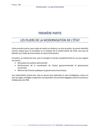 P a g e | 20
Première partie – Les axes d’intervention
------------------------------------ PROGRAMME DE MODERNISATION DE L’ÉTAT 2018-2023 | L’administration au service des usagers
PREMIÈRE PARTIE
LES PILIERS DE LA MODERNISATION DE L’ÉTAT
Cette première partie a pour objet de mettre en évidence, au titre de piliers, les points identifiés
comme nodaux pour la conception et la conduite de la modernisation de l'Etat, ainsi que de
détailler leur mode de structuration en axes d’intervention.
Ces piliers, au nombre de trois, sont à envisager en étroite complémentarité les uns par rapport
aux autres:
 Rénovation du système administratif;
 Renforcement de la coordination de l'action gouvernementale et gouvernance
territoriale;
 Réforme des finances publiques et gouvernance économique.
Leur présentation comme leur mise en œuvre sont organisées en axes stratégiques, conçus en
tant qu'angles privilégiés d'approche correspondant aux priorités dégagées durant le processus
d'élaboration du PME.
 