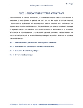 21 | P a g e
Première partie – Les axes d’intervention
PROGRAMME DE MODERNISATION DE L’ÉTAT 2018-2023 | L’administration au service des usagers--------------------------------------
PILIER 1 : RÉNOVATION DU SYSTÈME ADMINISTRATIF
Par la rénovation du système administratif, l’État entend s’attaquer aux structures désuètes et
inefficaces de son appareil de gestion. Le parti pris fait en faveur de l’usager implique
l’amélioration de la prestation des services publics. Il en est de même de la promotion d’une
administration orientée vers les résultats, notamment dans une redéfinition de son cadre légal
et règlementaire pour une meilleure adaptation aux besoins de la population et en phase avec
les pratiques et outils modernes. D’autres lignes directrices relatives à l’établissement d’une
culture de transparence et de reddition de comptes forgent ce pilier qui se décline en quatre (4)
axes d’intervention :
Axe 1 : Amélioration de la prestation des services publics aux usagers ;
Axe 2 : Promotion d’une administration orientée vers les résultats ;
Axe 3 : Rénovation de la fonction publique ;
Axe 4 : Gouvernance électronique.
 