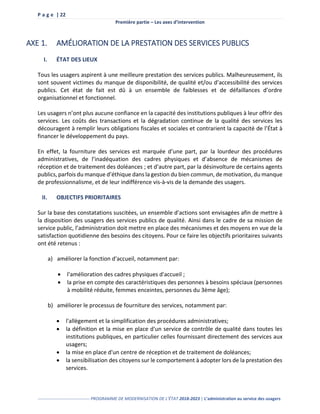 P a g e | 22
Première partie – Les axes d’intervention
------------------------------------ PROGRAMME DE MODERNISATION DE L’ÉTAT 2018-2023 | L’administration au service des usagers
AXE 1. AMÉLIORATION DE LA PRESTATION DES SERVICES PUBLICS
I. ÉTAT DES LIEUX
Tous les usagers aspirent à une meilleure prestation des services publics. Malheureusement, ils
sont souvent victimes du manque de disponibilité, de qualité et/ou d’accessibilité des services
publics. Cet état de fait est dû à un ensemble de faiblesses et de défaillances d’ordre
organisationnel et fonctionnel.
Les usagers n’ont plus aucune confiance en la capacité des institutions publiques à leur offrir des
services. Les coûts des transactions et la dégradation continue de la qualité des services les
découragent à remplir leurs obligations fiscales et sociales et contrarient la capacité de l’État à
financer le développement du pays.
En effet, la fourniture des services est marquée d’une part, par la lourdeur des procédures
administratives, de l’inadéquation des cadres physiques et d’absence de mécanismes de
réception et de traitement des doléances ; et d’autre part, par la désinvolture de certains agents
publics, parfois du manque d’éthique dans la gestion du bien commun, de motivation, du manque
de professionnalisme, et de leur indifférence vis-à-vis de la demande des usagers.
II. OBJECTIFS PRIORITAIRES
Sur la base des constatations suscitées, un ensemble d’actions sont envisagées afin de mettre à
la disposition des usagers des services publics de qualité. Ainsi dans le cadre de sa mission de
service public, l’administration doit mettre en place des mécanismes et des moyens en vue de la
satisfaction quotidienne des besoins des citoyens. Pour ce faire les objectifs prioritaires suivants
ont été retenus :
a) améliorer la fonction d'accueil, notamment par:
 l'amélioration des cadres physiques d'accueil ;
 la prise en compte des caractéristiques des personnes à besoins spéciaux (personnes
à mobilité réduite, femmes enceintes, personnes du 3ème âge);
b) améliorer le processus de fourniture des services, notamment par:
 l'allègement et la simplification des procédures administratives;
 la définition et la mise en place d'un service de contrôle de qualité dans toutes les
institutions publiques, en particulier celles fournissant directement des services aux
usagers;
 la mise en place d'un centre de réception et de traitement de doléances;
 la sensibilisation des citoyens sur le comportement à adopter lors de la prestation des
services.
 