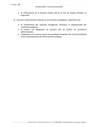 P a g e | 28
Première partie – Les axes d’intervention
------------------------------------ PROGRAMME DE MODERNISATION DE L’ÉTAT 2018-2023 | L’administration au service des usagers
 le renforcement de la fonction d'audit interne au sein de chaque ministère et
organisme;
b) recentrer l'administration centrale sur ses fonctions stratégiques, notamment par:
 le renforcement des capacités managériale, technique et opérationnelle des
institutions publiques;
 le recours aux délégations de pouvoirs afin de faciliter les procédures
administratives;
 l'élaboration et la mise en œuvre d'une politique de gestion des archives publiques
et de la documentation de l'administration publique.
 