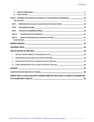 3 | P a g e
PROGRAMME DE MODERNISATION DE L’ÉTAT 2018-2023 | L’administration au service des usagers-------------------------------------------------
II. OBJECTIFS PRIORITAIRES ___________________________________________________________________51
III. PLAN D’ACTION __________________________________________________________________________52
PILIER 3 : RÉFORME DES FINANCES PUBLIQUES ET GOUVERNANCE ÉCONOMIQUE ______________ 55
ETAT DES LIEUX _______________________________________________________________________________55
AXE 7. Mobilisation des ressources et gouvernance des finances locales __________________________ 58
AXE 8. Cadre global du budget ____________________________________________________________ 59
AXE 9. Trésorerie et comptabilité publique __________________________________________________ 60
AXE 10. Contrôle externe et transparence__________________________________________________ 61
AXE 11. Système d’information pour les finances de l’État_____________________________________ 62
PLAN D’ACTION _______________________________________________________________________________63
MODÈLE LOGIQUE _______________________________________________________________ 65
DEUXIÈME PARTIE _______________________________________________________________ 68
MISE EN ŒUVRE DU PME-2023_____________________________________________________ 68
I. DISPOSITIF INSTITUTIONNEL ET MÉCANISMES DE SUIVI_________________________________________ 69
II. ORIENTATIONS POUR LA MISE EN ŒUVRE DE LA RÉFORME______________________________________ 74
III. CONDITIONS DE RÉUSSITE DE LA MISE EN ŒUVRE DU PME-2023 _________________________________ 77
IV. ÉTAPES PRÉPARATOIRES POUR LA MISE EN ŒUVRE DU PME-2023 ________________________________ 84
ANNEXES ______________________________________________________________________ 85
COMPOSITION DES GROUPES DE TRAVAIL______________________________________________ 86
ARRÊTÉ PRIS LE 2 AVRIL 2018 PAR LE PREMIER MINISTRE INSTITUANT LE COMITÉ D’ÉLABORATION
ET LE SECRÉTARIAT EXÉCUTIF ______________________________________________________ 87
 
