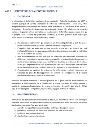 P a g e | 32
Première partie – Les axes d’intervention
-----------------------------------PROGRAMME DE MODERNISATION DE L’ÉTAT 2018-2023 | L’administration au service des usagers
AXE 3. RÉNOVATION DE LA FONCTION PUBLIQUE
I. ÉTAT DES LIEUX :
La rénovation de la fonction publique est une nécessité. Selon la Constitution de 1987, la
fonction publique est appelée à collaborer à l’action de l’administration. En ce sens, il faut
réorganiser la fonction publique en fonction de ce que prévoit la Constitution et les lois de la
République. Pour répondre à sa mission, il est nécessaire de procéder à l’adoption de nouvelles
pratiques de gestion, afin de permettre aux fonctionnaires de faire face aux nouveaux défis qui
se posent à eux. À cause des problèmes constatés, la fonction publique s’est révélée peu
performante. Il convient de noter les éléments suivants :
1) Des salaires peu compétitifs qui entrainent un désintérêt patent de la part des jeunes
professionnels diplômés pour une carrière dans la fonction publique ;
2) L’inégalité dans les avantages sociaux accordés d’une part, et d’autre part une
ineffectivité totale de ces avantages qui affectent de manière considérable la motivation
des uns et l’intérêt des autres ;
3) Une incompréhension de leur rôle par les directions des ressources humaines des
différentes institutions et dans certains cas, malgré les progrès qui ont été accomplis ces
derniers temps dans ce domaine, une indifférence totale de la pertinence des fonctions
de RH que l’on prend surtout dans le meilleur des cas dans sa dimension d’administration
du personnel (émission de certificats, gestion des assurances et des présences, etc.) ;
4) L’inadéquation du système de gestion de la performance résultant notamment de
l’absence de plan de développement de carrière, de compétences et d’objectifs
clairement définis et du manque de motivation.
Il devient nécessaire de rénover la fonction publique par la généralisation du recrutement sur
concours et le développement de la carrière dans le but de contribuer à l’amélioration de la
qualité des services par la valorisation des ressources humaines de manière à en faire des CREME
c’est-à-dire des agents : compétents, responsables, engagés, motivés et efficaces.
II. OBJECTIFS PRIORITAIRES
À la lumière des considérations mentionnées ci-dessus, un ensemble d’actions sont envisagées
en vue de redynamiser les ressources humaines et d’améliorer leur performance afin d’atteindre
les résultats escomptés. Pour y arriver, il faut :
a) accroître les capacités managériales et ou techniques des agents publics
b) généraliser la dotation des ressources humaines par voie de concours ;
c) améliorer les conditions de travail ;
d) planifier les ressources humaines ;
 