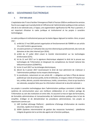39 | P a g e
Première partie – Les axes d’intervention
PROGRAMME DE MODERNISATION DE L’ÉTAT 2018-2023 | L’administration au service des usagers-------------------------------------
AXE 4. GOUVERNANCE ÉLECTRONIQUE
I. ÉTAT DES LIEUX
L’exploitation des TI vise à faciliter l’émergence d’Haïti à l’horizon 2030 en améliorant les services
fournis aux usagers par la productivité et l’efficience de l’administration publique et des secteurs
clés de la vie nationale avec, à l’appui, une augmentation significative du PIB. Pour y parvenir, il
est important d’évaluer le cadre juridique et institutionnel et les projets à caractère
technologique.
Le cadre juridique et institutionnel passe par les textes légaux régissant la matière. Ainsi, on peut
citer :
1) arrêté du 17 mai 2005 portant organisation et fonctionnement de l’OMRH en son article
13 a créé l’entité e-gouvernance;
2) circulaire portant sur l’utilisation des courriers électroniques professionnels, des noms de
domaines et des sites internet (juin 2014);
3) arrêté du 17 juillet 2014 créant le Comité interministériel sur les technologies
d’information (CITI);
4) loi du 11 avril 2017 sur la signature électronique adaptant le droit de la preuve aux
technologies de l’information et élargissant les compétences du Conseil national des
télécommunications (CONATEL);
5) loi du 11 avril 2017 sur les échanges électroniques;
6) décret du 6 janvier 2017 reconnaissant le droit de tout administré de s’adresser à
l’administration publique via les moyens électroniques;
7) la constitution, notamment en son article 40 : « obligation est faite à l’État de donner
publicité par voie de presse parlée, écrite et télévisée, en langues créole et française aux
lois, arrêtés, décrets, accords internationaux, traités, conventions, à tout ce qui touche la
vie nationale, exception faite pour les information relevant de la sécurité nationale ».
Les projets à caractère technologique dans l’administration publique consistent à établir des
systèmes de communication pour une meilleure collaboration et un meilleur partage de
l’information au sein des institutions et entre elles. Ils assurent la mise en ligne de formulaires,
de formalités administratives et transactionnelles de l’administration publique dans le but de
simplifier, d’alléger et de dématérialiser les procédures administratives. Ces projets se
répartissent comme suit :
1) UXP (Unified eXchange Platform) : plateforme d’échange d’information de manière
sécurisée, rapide et en temps réel;
2) SIGRH (Système interministériel de gestion des ressources humaines) : plateforme
intégrée de gestion de la carrière des agents de la fonction publique;
 