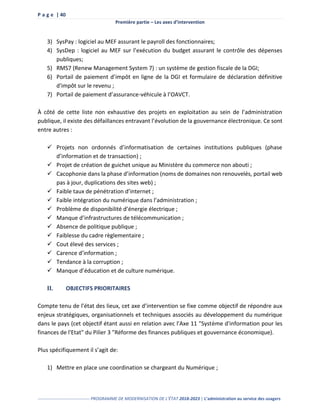 P a g e | 40
Première partie – Les axes d’intervention
------------------------------------ PROGRAMME DE MODERNISATION DE L’ÉTAT 2018-2023 | L’administration au service des usagers
3) SysPay : logiciel au MEF assurant le payroll des fonctionnaires;
4) SysDep : logiciel au MEF sur l’exécution du budget assurant le contrôle des dépenses
publiques;
5) RMS7 (Renew Management System 7) : un système de gestion fiscale de la DGI;
6) Portail de paiement d’impôt en ligne de la DGI et formulaire de déclaration définitive
d'impôt sur le revenu ;
7) Portail de paiement d’assurance-véhicule à l’OAVCT.
À côté de cette liste non exhaustive des projets en exploitation au sein de l’administration
publique, il existe des défaillances entravant l’évolution de la gouvernance électronique. Ce sont
entre autres :
 Projets non ordonnés d’informatisation de certaines institutions publiques (phase
d’information et de transaction) ;
 Projet de création de guichet unique au Ministère du commerce non abouti ;
 Cacophonie dans la phase d’information (noms de domaines non renouvelés, portail web
pas à jour, duplications des sites web) ;
 Faible taux de pénétration d’internet ;
 Faible intégration du numérique dans l’administration ;
 Problème de disponibilité d’énergie électrique ;
 Manque d’infrastructures de télécommunication ;
 Absence de politique publique ;
 Faiblesse du cadre règlementaire ;
 Cout élevé des services ;
 Carence d’information ;
 Tendance à la corruption ;
 Manque d’éducation et de culture numérique.
II. OBJECTIFS PRIORITAIRES
Compte tenu de l’état des lieux, cet axe d’intervention se fixe comme objectif de répondre aux
enjeux stratégiques, organisationnels et techniques associés au développement du numérique
dans le pays (cet objectif étant aussi en relation avec l'Axe 11 "Système d'information pour les
finances de l'Etat" du Pilier 3 "Réforme des finances publiques et gouvernance économique).
Plus spécifiquement il s’agit de:
1) Mettre en place une coordination se chargeant du Numérique ;
 