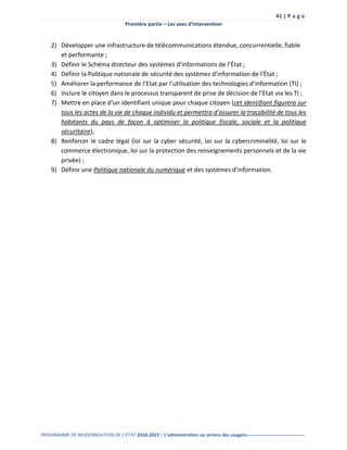 41 | P a g e
Première partie – Les axes d’intervention
PROGRAMME DE MODERNISATION DE L’ÉTAT 2018-2023 | L’administration au service des usagers-------------------------------------
2) Développer une infrastructure de télécommunications étendue, concurrentielle, fiable
et performante ;
3) Définir le Schéma directeur des systèmes d’informations de l’État ;
4) Définir la Politique nationale de sécurité des systèmes d’information de l’État ;
5) Améliorer la performance de l’Etat par l’utilisation des technologies d’information (TI) ;
6) Inclure le citoyen dans le processus transparent de prise de décision de l’Etat via les TI ;
7) Mettre en place d’un identifiant unique pour chaque citoyen (cet identifiant figurera sur
tous les actes de la vie de chaque individu et permettra d’assurer la traçabilité de tous les
habitants du pays de façon à optimiser la politique fiscale, sociale et la politique
sécuritaire);
8) Renforcer le cadre légal (loi sur la cyber sécurité, loi sur la cybercriminalité, loi sur le
commerce électronique, loi sur la protection des renseignements personnels et de la vie
privée) ;
9) Définir une Politique nationale du numérique et des systèmes d’information.
 