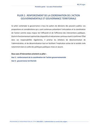 45 | P a g e
Première partie – Les axes d’intervention
PROGRAMME DE MODERNISATION DE L’ÉTAT 2018-2023 | L’administration au service des usagers-------------------------------------------------
PILIER 2 : RENFORCEMENT DE LA COORDINATION DE L’ACTION
GOUVERNEMENTALE ET GOUVERNANCE TERRITORIALE
Ce pilier contemple la gouvernance à tous les paliers de décisions des pouvoirs publics. Les
propositions et considérations qui y sont contenues présentent l’articulation et la coordination
de l’action comme enjeu majeur de l’efficacité et de l’efficience des interventions publiques.
Outre le fonctionnement optimal des dispositifs et mécanismes centraux visant à confirmer l’État
dans ses responsabilités régaliennes, il priorise les échelons de déconcentration de
l’administration, et de décentralisation tout en facilitant l’implication active de la société civile
notamment dans la veille des politiques publiques mises en œuvre.
Deux axes d’intervention orientent ce pilier :
Axe 5 : renforcement de la coordination de l’action gouvernementale
Axe 6 : gouvernance territoriale
 