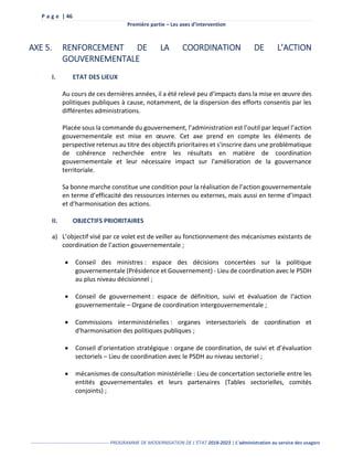 P a g e | 46
Première partie – Les axes d’intervention
------------------------------------------------- PROGRAMME DE MODERNISATION DE L’ÉTAT 2018-2023 | L’administration au service des usagers
AXE 5. RENFORCEMENT DE LA COORDINATION DE L’ACTION
GOUVERNEMENTALE
I. ETAT DES LIEUX
Au cours de ces dernières années, il a été relevé peu d’impacts dans la mise en œuvre des
politiques publiques à cause, notamment, de la dispersion des efforts consentis par les
différentes administrations.
Placée sous la commande du gouvernement, l’administration est l’outil par lequel l’action
gouvernementale est mise en œuvre. Cet axe prend en compte les éléments de
perspective retenus au titre des objectifs prioritaires et s'inscrire dans une problématique
de cohérence recherchée entre les résultats en matière de coordination
gouvernementale et leur nécessaire impact sur l'amélioration de la gouvernance
territoriale.
Sa bonne marche constitue une condition pour la réalisation de l’action gouvernementale
en terme d’efficacité des ressources internes ou externes, mais aussi en terme d’impact
et d’harmonisation des actions.
II. OBJECTIFS PRIORITAIRES
a) L’objectif visé par ce volet est de veiller au fonctionnement des mécanismes existants de
coordination de l’action gouvernementale ;
 Conseil des ministres : espace des décisions concertées sur la politique
gouvernementale (Présidence et Gouvernement) - Lieu de coordination avec le PSDH
au plus niveau décisionnel ;
 Conseil de gouvernement : espace de définition, suivi et évaluation de l‘action
gouvernementale – Organe de coordination intergouvernementale ;
 Commissions interministérielles : organes intersectoriels de coordination et
d'harmonisation des politiques publiques ;
 Conseil d’orientation stratégique : organe de coordination, de suivi et d’évaluation
sectoriels – Lieu de coordination avec le PSDH au niveau sectoriel ;
 mécanismes de consultation ministérielle : Lieu de concertation sectorielle entre les
entités gouvernementales et leurs partenaires (Tables sectorielles, comités
conjoints) ;
 