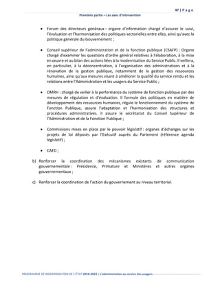 47 | P a g e
Première partie – Les axes d’intervention
PROGRAMME DE MODERNISATION DE L’ÉTAT 2018-2023 | L’administration au service des usagers-------------------------------------------------
 Forum des directeurs généraux : organe d'information chargé d'assurer le suivi,
l'évaluation et l'harmonisation des politiques sectorielles entre elles, ainsi qu'avec la
politique générale du Gouvernement ;
 Conseil supérieur de l’administration et de la fonction publique (CSAFP) : Organe
chargé d'examiner les questions d'ordre général relatives à l'élaboration, à la mise
en œuvre et au bilan des actions liées à la modernisation du Service Public. Il veillera,
en particulier, à la déconcentration, à l'organisation des administrations et à la
rénovation de la gestion publique, notamment de la gestion des ressources
humaines, ainsi qu'aux mesures visant à améliorer la qualité́ du service rendu et les
relations entre l'Administration et les usagers du Service Public ;
 OMRH : chargé de veiller à la performance du système de fonction publique par des
mesures de régulation et d'évaluation. Il formule des politiques en matière de
développement des ressources humaines, régule le fonctionnement du système de
Fonction Publique, assure l'adaptation et l'harmonisation des structures et
procédures administratives. Il assure le secrétariat du Conseil Supérieur de
l'Administration et de la Fonction Publique ;
 Commissions mises en place par le pouvoir législatif : organes d’échanges sur les
projets de loi déposés par l’Exécutif auprès du Parlement (référence agenda
législatif) ;
 CAED ;
b) Renforcer la coordination des mécanismes existants de communication
gouvernementale : Présidence, Primature et Ministères et autres organes
gouvernementaux ;
c) Renforcer la coordination de l’action du gouvernement au niveau territorial.
 