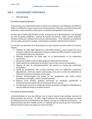 P a g e | 50
Première partie – Les axes d’intervention
------------------------------------PROGRAMME DE MODERNISATION DE L’ÉTAT 2018-2023 | L’administration au service des usagers
AXE 6. GOUVERNANCE TERRITORIALE
I. ÉTAT DES LIEUX
En matière de décentralisation
La gouvernance des collectivités locales se heurte non seulement à des difficultés de différents
ordres et à différents niveaux, mais encore à des pesanteurs inhérentes au fonctionnement des
institutions et des mentalités ancrées dans un système historiquement centralisateur.
Au cours de ces trente (30) dernières années, le processus de la décentralisation s’est achoppé
sur trois (3) grands problèmes : absence de transfert de pouvoir, faibles moyens matériels,
humains et financiers, faiblesse des structures administratives. Pour résoudre ces problèmes,
voici les volets à prendre en compte : volet politique, juridique, administratif et financier.
Les constats qui découlent de la présentation de cette situation tournent autour de 9 points
majeurs :
1. Faiblesse du cadre légal régissant les collectivités locales ou, dans certains cas, d’une
confusion créée par des dispositions relatives au décret de 2005 encadrant l’organisation
et le fonctionnement des collectivités ;
2. Difficulté d’application du cadre légal sur la décentralisation et les collectivités
territoriales ;
3. Manque de cohérence dans le découpage des collectivités territoriales ;
4. Faible capacité des collectivités territoriales à fournir des services à la population ;
5. Absence de plan de professionnalisation des services au niveau des collectivités
territoriales ;
6. Conflit de compétences dans certains domaines entre les différentes collectivités
(département, commune, section communale), d’une part et entre les collectivités et
l’Exécutif à travers les ministères, d’autre part ;
7. Manque d’harmonisation des textes sur les compétences des entités locales
(Compétences partagées, actions complémentaires) ;
8. Absence d’une fonction publique territoriale qui handicape grandement le
fonctionnement des collectivités et la pérennité de leurs actions ;
9. Fiscalité locale non prise en compte de manière rationnelle le budget de la République et
dans les différents textes à caractère financier.
En matière de déconcentration
La décentralisation ne sera pas effective sans la mise en œuvre d’une politique nationale de
déconcentration des services. En effet, malgré l’existence des structures étatiques au niveau
du département et de l’arrondissement, les citoyens n’ont pas vu l’utilité de ces structures. La
déconcentration doit être installée comme un impératif, afin de pouvoir garantir l’intervention
efficace de l’Etat à travers ses agents sur tout le territoire.
 