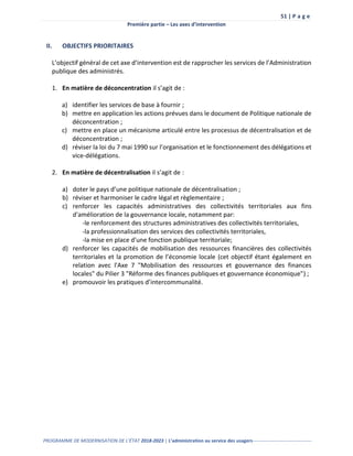 51 | P a g e
Première partie – Les axes d’intervention
PROGRAMME DE MODERNISATION DE L’ÉTAT 2018-2023 | L’administration au service des usagers-------------------------------------
II. OBJECTIFS PRIORITAIRES
L’objectif général de cet axe d’intervention est de rapprocher les services de l’Administration
publique des administrés.
1. En matière de déconcentration il s’agit de :
a) identifier les services de base à fournir ;
b) mettre en application les actions prévues dans le document de Politique nationale de
déconcentration ;
c) mettre en place un mécanisme articulé entre les processus de décentralisation et de
déconcentration ;
d) réviser la loi du 7 mai 1990 sur l’organisation et le fonctionnement des délégations et
vice-délégations.
2. En matière de décentralisation il s’agit de :
a) doter le pays d’une politique nationale de décentralisation ;
b) réviser et harmoniser le cadre légal et règlementaire ;
c) renforcer les capacités administratives des collectivités territoriales aux fins
d'amélioration de la gouvernance locale, notamment par:
-le renforcement des structures administratives des collectivités territoriales,
-la professionnalisation des services des collectivités territoriales,
-la mise en place d'une fonction publique territoriale;
d) renforcer les capacités de mobilisation des ressources financières des collectivités
territoriales et la promotion de l’économie locale (cet objectif étant également en
relation avec l'Axe 7 "Mobilisation des ressources et gouvernance des finances
locales" du Pilier 3 "Réforme des finances publiques et gouvernance économique") ;
e) promouvoir les pratiques d’intercommunalité.
 