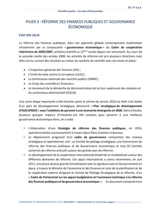 55 | P a g e
Première partie – Les axes d’intervention
PROGRAMME DE MODERNISATION DE L’ÉTAT 2018-2023 | L’administration au service des usagers-------------------------------------
PILIER 3 : RÉFORME DES FINANCES PUBLIQUES ET GOUVERNANCE
ÉCONOMIQUE
ETAT DES LIEUX
La réforme des finances publiques, dans son approche globale contemporaine matérialisée
initialement par la composante « gouvernance économique » du Cadre de coopération
intérimaire de 2005/2007, achèvera bientôt sa 13ème année depuis son lancement. Au cours de
la seconde moitié des années 2000, les activités de réforme ont pris plusieurs directions mais
elles ont eu surtout des résultats au niveau du système de contrôle avec ces mises en place :
 L’Inspection générale des finances (IGF) ;
 L’Unité de lutte contre la corruption (ULCC) ;
 La Commission nationale des marchés publics (CNMP) ;
 Le Corps des contrôleurs financiers ;
 Le lancement de la démarche de déconcentration de la Cour supérieure des comptes et
du contentieux administratif (CSCCA).
Une autre étape importante a été franchie après le séisme de Janvier 2010 où Haïti s’est dotée
d’un plan de développement stratégique dénommé « Plan stratégique de développement
d’Haïti (PSDH) » avec l’ambition de parvenir à une économie émergente en 2030. Dans la foulée,
plusieurs groupes majeurs d’initiatives ont été conduits pour parvenir à une meilleure
gouvernance économique Ainsi, on a noté :
• L’élaboration d’une Stratégie de réforme des finances publiques, en 2014,
opérationnalisée successivement à travers deux Plans d’actions triennaux.
• Le déploiement progressif d’un cadre de gouvernance comportant des niveaux
stratégique et opérationnel, soit : un Comité de pilotage stratégique, une Commission de
réforme des finances publiques et de Gouvernance économique et cinq (5) Comités
sectoriels de réforme articulés autour des grands axes de réforme.
• Le développement de la coopération internationale bilatérale et multilatérale autour des
différents domaines de réforme. Cet appui international a connu récemment, en Juin
2017, une phase de plus grande formalisation avec la signature avec le Gouvernement en
place, à travers le Ministre de l’économie et des finances et celui de la planification et de
la coopération externe dirigeant le Comité de Pilotage Stratégique de la réforme, d’un
« Cadre de Partenariat sur les appuis budgétaires et l’assistance technique à la réforme
des finances publiques et de gouvernance économique ». Ce document comporte trois
 