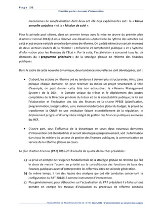 P a g e | 56
Première partie – Les axes d’intervention
--------------------------------------PROGRAMME DE MODERNISATION DE L’ÉTAT 2018-2023 | L’administration au service des usagers
mécanismes de suivi/évaluation dont deux ont été déjà expérimentés soit : la « Revue
annuelle conjointe » et la « Mission de suivi ».
Pour la période post-séisme, dans un premier temps avec la mise en œuvre du premier plan
d’actions triennal 2014/16 on a observé une élévation substantielle du rythme des activités qui
a été et est encore variable selon les domaines de réforme. On parlait même à un certain moment
de deux secteurs leaders de la réforme : « trésorerie et comptabilité publique » et « Système
d’Information pour les Finances de l’État ». Par la suite, l’accélération a concerné tous les six
domaines du « programme prioritaire » de la stratégie globale de réforme des finances
publiques.
Dans le cadre de cette nouvelle dynamique, deux tendances nouvelles se sont développées, soit :
 D’abord, les actions de réforme ont eu tendance à devenir plus structurantes. Ainsi, dans
presque chaque domaine, on peut recenser au moins un projet structurant. À titre
d’exemple, on peut donner cette liste non exhaustive : le « Revenu Management
System » de la DGI; le Compte unique du trésor et le déploiement des postes
comptables de la Direction générale du trésor et de la comptabilité publique; la loi sur
l’élaboration et l’exécution des lois des finances et la chaine PPBSE (planification,
programmation, budgétisation, suivi, évaluation) du Cadre global du budget; le projet de
transformer la CNMP en une institution faisant essentiellement de la régulation; le
déploiement progressif d’un Système intégré de gestion des finances publiques au niveau
du MEF.
 D’autre part, sous l’influence de la dynamique en cours deux nouveaux domaines
d’intervention ont été identifiés et seront développés progressivement, soit : la formation
dans tous les métiers du secteur de gestion des finances publiques; la communication au
service de la réforme globale en cours.
Le plan d’action triennal (PAT) 2016-2018 résulte de quatre démarches préalables :
a) La prise en compte de l’exigence fondamentale de la stratégie globale de réforme qui fait
le choix de mettre l’accent en priorité sur la consolidation des fonctions de base des
finances publiques avant d’entreprendre les réformes dites de seconde génération.
b) En même temps, il tire des leçons des analyses qui ont été conduites concernant la
configuration du PAT 2014/16 comme instrument d’intervention.
c) Plus généralement, pour déboucher sur l’actualisation du PAT précédent il a fallu surtout
prendre en compte les travaux d’évaluation du processus de réforme conduits
 