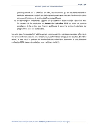 57 | P a g e
Première partie – Les axes d’intervention
PROGRAMME DE MODERNISATION DE L’ÉTAT 2018-2023 | L’administration au service des usagers-------------------------------------
périodiquement par la CRFP/GE. En effet, les documents qui en résultent mettent en
évidence les orientations précises de la dynamique en œuvre au sein des Administrations
composant le secteur de gestion des finances publiques.
d) Un dernier point important à rappeler est que ce travail d’actualisation a été lancé dans
le contexte de la publication du Décret du 9 Octobre 2015 qui pose un nouveau
paradigme de la gestion des finances publiques, à savoir la gestion budgétaire par
programmes axée sur les résultats.
Sur cette base, le nouveau PAT a été structuré en conservant les grands domaines de réforme du
PAT précédent mais avec une prise en compte plus affirmée de la logique des résultats. En même
temps, le PAT 2016/18 prépare les Administrations Financières haïtiennes à une prochaine
évaluation PEFA. La dernière réalisée pour Haïti date de 2011.
 