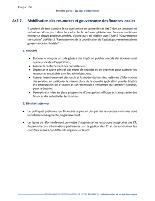 P a g e | 58
Première partie – Les axes d’intervention
--------------------------------------PROGRAMME DE MODERNISATION DE L’ÉTAT 2018-2023 | L’administration au service des usagers
AXE 7. Mobilisation des ressources et gouvernance des finances locales
Il convient de tenir compte de ce que la mise en œuvre de cet Axe 7 doit se concevoir et
s'effectuer d'une part dans le cadre de la réforme globale des finances publiques
entreprise depuis plusieurs années, d'autre part en relation avec l'Axe 6 "Gouvernance
territoriale" du Pilier 2 "Renforcement de la coordination de l'action gouvernementale et
gouvernance territoriale"
1) Objectifs
 Élaborer et adopter un code général des impôts et publier un code des douanes ainsi
que leurs textes d’application ;
 Assurer le renforcement des compétences ;
 Organiser le cadre général des régies de recettes et de dépenses pour capturer les
ressources encaissées dans les administrations ;
 Assurer le renforcement des outils et la modernisation des systèmes d’information
des services, en particulier la mise en place de la nouvelle application pour les Impôts
et l’amélioration de SYDONIA et son extension à l’ensemble du territoire national,
pour la douane ;
 Permettre la mise en place progressive d’une gestion efficace et transparente des
finances des collectivités territoriales.
2) Résultats attendus
 Les politiques publiques sont financées de plus en plus par des ressources nationales dont
la mobilisation augmente progressivement.
 Les lignes de réforme devront permettre d’augmenter les ressources budgétaires des CT,
de produire des informations pertinentes sur la gestion des CT et de rationaliser les
contrôles exercés par différents organes sur les CT.
 