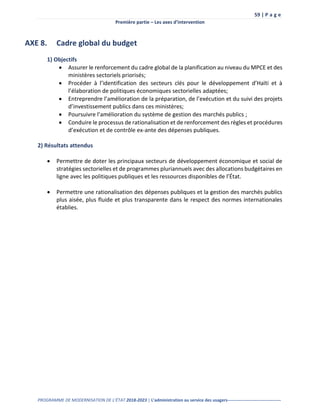 59 | P a g e
Première partie – Les axes d’intervention
PROGRAMME DE MODERNISATION DE L’ÉTAT 2018-2023 | L’administration au service des usagers-------------------------------------
AXE 8. Cadre global du budget
1) Objectifs
 Assurer le renforcement du cadre global de la planification au niveau du MPCE et des
ministères sectoriels priorisés;
 Procéder à l’identification des secteurs clés pour le développement d’Haïti et à
l’élaboration de politiques économiques sectorielles adaptées;
 Entreprendre l’amélioration de la préparation, de l’exécution et du suivi des projets
d’investissement publics dans ces ministères;
 Poursuivre l’amélioration du système de gestion des marchés publics ;
 Conduire le processus de rationalisation et de renforcement des règles et procédures
d’exécution et de contrôle ex-ante des dépenses publiques.
2) Résultats attendus
 Permettre de doter les principaux secteurs de développement économique et social de
stratégies sectorielles et de programmes pluriannuels avec des allocations budgétaires en
ligne avec les politiques publiques et les ressources disponibles de l’État.
 Permettre une rationalisation des dépenses publiques et la gestion des marchés publics
plus aisée, plus fluide et plus transparente dans le respect des normes internationales
établies.
 