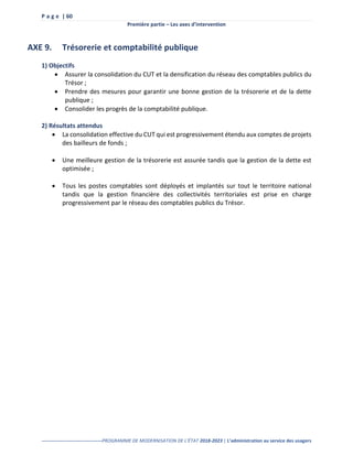 P a g e | 60
Première partie – Les axes d’intervention
--------------------------------------PROGRAMME DE MODERNISATION DE L’ÉTAT 2018-2023 | L’administration au service des usagers
AXE 9. Trésorerie et comptabilité publique
1) Objectifs
 Assurer la consolidation du CUT et la densification du réseau des comptables publics du
Trésor ;
 Prendre des mesures pour garantir une bonne gestion de la trésorerie et de la dette
publique ;
 Consolider les progrès de la comptabilité publique.
2) Résultats attendus
 La consolidation effective du CUT qui est progressivement étendu aux comptes de projets
des bailleurs de fonds ;
 Une meilleure gestion de la trésorerie est assurée tandis que la gestion de la dette est
optimisée ;
 Tous les postes comptables sont déployés et implantés sur tout le territoire national
tandis que la gestion financière des collectivités territoriales est prise en charge
progressivement par le réseau des comptables publics du Trésor.
 