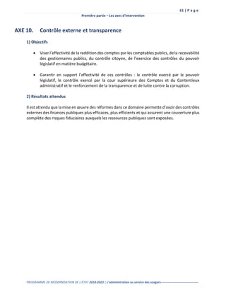 61 | P a g e
Première partie – Les axes d’intervention
PROGRAMME DE MODERNISATION DE L’ÉTAT 2018-2023 | L’administration au service des usagers-------------------------------------
AXE 10. Contrôle externe et transparence
1) Objectifs
 Viser l’effectivité de la reddition des comptes par les comptables publics, de la recevabilité
des gestionnaires publics, du contrôle citoyen, de l’exercice des contrôles du pouvoir
législatif en matière budgétaire.
 Garantir en support l’effectivité de ces contrôles : le contrôle exercé par le pouvoir
législatif, le contrôle exercé par la cour supérieure des Comptes et du Contentieux
administratif et le renforcement de la transparence et de lutte contre la corruption.
2) Résultats attendus
Il est attendu que la mise en œuvre des réformes dans ce domaine permette d’avoir des contrôles
externes des finances publiques plus efficaces, plus efficients et qui assurent une couverture plus
complète des risques fiduciaires auxquels les ressources publiques sont exposées.
 