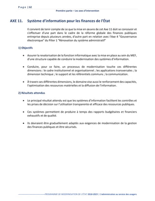 P a g e | 62
Première partie – Les axes d’intervention
--------------------------------------PROGRAMME DE MODERNISATION DE L’ÉTAT 2018-2023 | L’administration au service des usagers
AXE 11. Système d’information pour les finances de l’État
Il convient de tenir compte de ce que la mise en œuvre de cet Axe 11 doit se concevoir et
s'effectuer d'une part dans le cadre de la réforme globale des finances publiques
entreprise depuis plusieurs années, d'autre part en relation avec l'Axe 4 "Gouvernance
électronique" du Pilier 1 "Rénovation du système administratif"
1) Objectifs
 Assurer la revalorisation de la fonction informatique avec la mise en place au sein du MEF,
d’une structure capable de conduire la modernisation des systèmes d’information.
 Conduire, pour ce faire, un processus de modernisation touche ces différentes
dimensions : le cadre institutionnel et organisationnel ; les applications transversales ; la
dimension technique ; le support et les référentiels communs ; la communication.
 À travers ses différentes dimensions, le domaine vise aussi le renforcement des capacités,
l’optimisation des ressources matérielles et la diffusion de l’information.
2) Résultats attendus
 Le principal résultat attendu est que les systèmes d’information facilitent les contrôles et
les prises de décision sur l’utilisation transparente et efficace des ressources publiques.
 Ces systèmes permettent de produire à temps des rapports budgétaires et financiers
exhaustifs et de qualité.
 Ils devraient être graduellement adaptés aux exigences de modernisation de la gestion
des finances publiques et être sécurisés.
 