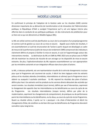 65 | P a g e
Première partie – Le modèle logique
PROGRAMME DE MODERNISATION DE L’ÉTAT 2018-2023 | L’administration au service des usagers--------------------------------------
MODÈLE LOGIQUE
En confirmant le principe de l’adoption de la Gestion axée sur les résultats (GAR) comme
dimension importante de sa démarche de transformation et de rénovation de l’Administration
publique, la République d’Haïti a souligné l'importance qu'il y ait une logique interne plus
affermie dans la conduite de ses politiques publiques. Un des instruments de prédilection pour
ce faire est ce qui est dénommé un Modèle logique (ML).
Le ML est utilisé comme outil de planification au cours de la conception d’un projet/programme
et comme outil de gestion au cours de sa mise en œuvre. Appelé aussi chaîne de résultats, il
est essentiellement un outil de structuration de l’action à partir duquel est développé un cadre
de mesure de la performance (cadre de mesure de rendement-CMR) comprenant des indicateurs
clairement définis et propres à faciliter la mise en œuvre, le suivi et l’apprentissage autour des
interventions menées. La déclinaison du ML en CMR du PME-2023 sera en phase avec le PSDH
afin de maximiser les chances de réussite de son ancrage sur les dispositifs de mise en œuvre
existants. De plus, l’opérationnalisation du ML reposera essentiellement sur son appropriation
par les ministères sectoriels et son intégration efficace dans leurs plans d'actions.
Le ML, ci-dessous présenté, est une représentation visuelle de la série de changements cruciaux
pour que le Programme soit couronné de succès. Il décrit les liens logiques entre les extrants
prévus et les résultats attendus (immédiats, intermédiaires et ultimes) que le Programme vise à
obtenir ou auxquels il souhaite contribuer. Ce ML reprend les résultats des plans d’actions
définis plus haut. Ces extrants sont les produits ou les services directs découlant des activités qui
seront menées. Les résultats immédiats (court terme), définis par axe d’intervention, expriment
le changement de capacité chez les intermédiaires ou les bénéficiaires au cours du cycle de vie
du Programme. Les résultats intermédiaires (moyen terme), définis par pilier de la
modernisation, expriment les changements de comportement, de pratiques ou de performance
parmi les intermédiaires ou les bénéficiaires, ou les deux, au cours du cycle de vie du Programme.
Quant au résultat ultime, il porte sur le « pourquoi » du choix d’intervention et décrit les
changements d’état, de condition ou de bien-être que les bénéficiaires du Programme devraient
connaître à plus long terme.
 