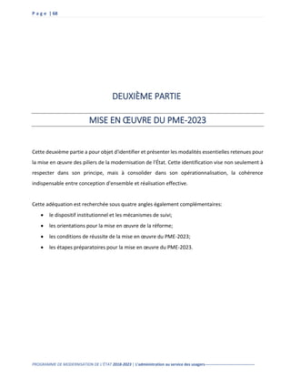 P a g e | 68
PROGRAMME DE MODERNISATION DE L’ÉTAT 2018-2023 | L’administration au service des usagers--------------------------------------
DEUXIÈME PARTIE
MISE EN ŒUVRE DU PME-2023
Cette deuxième partie a pour objet d'identifier et présenter les modalités essentielles retenues pour
la mise en œuvre des piliers de la modernisation de l'État. Cette identification vise non seulement à
respecter dans son principe, mais à consolider dans son opérationnalisation, la cohérence
indispensable entre conception d'ensemble et réalisation effective.
Cette adéquation est recherchée sous quatre angles également complémentaires:
 le dispositif institutionnel et les mécanismes de suivi;
 les orientations pour la mise en œuvre de la réforme;
 les conditions de réussite de la mise en œuvre du PME-2023;
 les étapes préparatoires pour la mise en œuvre du PME-2023.
 