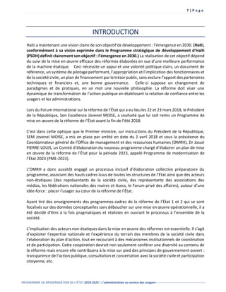 7 | P a g e
PROGRAMME DE MODERNISATION DE L’ÉTAT 2018-2023 | L’administration au service des usagers-------------------------------------------------
INTRODUCTION
Haïti a maintenant une vision claire de son objectif de développement : l’émergence en 2030. (Haïti,
conformément à sa vision exprimée dans le Programme stratégique de développement d’Haïti
(PSDH) définit clairement son objectif : l’émergence en 2030.) La réalisation de cet objectif dépend
du suivi de la mise en œuvre efficace des réformes élaborées en vue d’une meilleure performance
de la machine étatique. Ceci nécessite un appui et une volonté politique clairs, un document de
référence, un système de pilotage performant, l’appropriation et l’implication des fonctionnaires et
de la société civile, un plan de financement par le trésor public, sans exclure l’apport des partenaires
techniques et financiers et, une bonne gouvernance. Celle-ci suppose un changement de
paradigmes et de pratiques, en un mot une nouvelle philosophie. La réforme doit viser une
dynamique de transformation de l’action publique en établissant la relation de confiance entre les
usagers et les administrations.
Lors du Forum international sur la réforme de l’État qui a eu lieu les 22 et 23 mars 2018, le Président
de la République, Son Excellence Jovenel MOISE, a souhaité que lui soit remis un Programme de
mise en œuvre de la réforme de l’État avant la fin de l’été 2018.
C’est dans cette optique que le Premier ministre, sur instructions du Président de la République,
SEM Jovenel MOISE, a mis en place par arrêté en date du 2 avril 2018 et sous la présidence du
Coordonnateur général de l’Office de management et des ressources humaines (OMRH), Dr Josué
PIERRE-LOUIS, un Comité d’élaboration du nouveau programme chargé d’élaborer un plan de mise
en œuvre de la réforme de l’État pour la période 2023, appelé Programme de modernisation de
l’État 2023 (PME-2023).
L’OMRH a donc aussitôt engagé un processus inclusif d’élaboration collective préparatoire du
programme, associant des hauts cadres issus de toutes les structures de l’État ainsi que des acteurs
non-étatiques (des représentants de la société civile, des représentants des associations des
médias, les fédérations nationales des maires et Asecs, le Forum privé des affaires), autour d’une
idée-force : placer l’usager au cœur de la réforme de l’État.
Ayant tiré des enseignements des programmes-cadres de la réforme de l’État 1 et 2 qui se sont
focalisés sur des données conceptuelles sans déboucher sur une mise en œuvre opérationnelle, il a
été décidé d’être à la fois pragmatiques et réalistes en ouvrant le processus à l’ensemble de la
société.
L’implication des acteurs non-étatiques dans la mise en œuvre des réformes est essentielle. Il s’agit
d’exploiter l’expertise nationale et l’expérience du terrain des membres de la société civile dans
l’élaboration du plan d’action, tout en recourant à des mécanismes institutionnels de coordination
et de participation. Cette coopération devrait non seulement conférer une diversité au contenu de
la réforme mais encore elle contribuera à la mise sur pied des principes de gouvernement ouvert :
transparence de l’action publique, consultation et concertation avec la société civile et participation
citoyenne, etc.
 