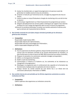 P a g e | 70
Deuxième partie – Mise en œuvre du PME-2023
------------------------------------------------- PROGRAMME DE MODERNISATION DE L’ÉTAT 2018-2023 | L’administration au service des usagers
5) évaluer les résultats dans un rapport de progression à mi-parcours avant de
généraliser le modèle construit à tous les ministères ;
6) proposer à l’exécutif, par l’entremise du CG, le budget du programme de mise en
œuvre ;
7) mettre en place un corps d’évaluateurs chargés du monitoring et du suivi de la mise
en œuvre ;
8) communiquer régulièrement sur l’état d’avancement du programme par secteur ;
9) désigner périodiquement les services publics à distinguer par rapport à leurs bonnes
pratiques et à leur marge de progression dans la mise en œuvre du programme ;
10) assurer le secrétariat technique, le soutien aux comités sectoriels et internes ainsi
que la mémoire de l’avancement de la réforme.
3. Des Comités sectoriels de suivi (dans chaque ministère) présidés par les directeurs
généraux des ministères
 Composition
Responsable modernisation DRH ;
Responsable réforme de l’administration ;
Responsable UEP et/ou technologies de l’information ;
Autres responsables désignés par le DG ;
 Attributions
1) Sous la supervision du directeur général, chaque Comité sectoriel de suivi prépare, de
concert avec les directions centrales et les services déconcentrés du ministère, un
plan d’action pour la mise en œuvre du PME-2023 concernant son secteur d’activités ;
2) Préparer et soumettre à la commission nationale le budget correspondant ;
3) Définir un chronogramme d’activités ;
4) Établir un plan de monitoring ;
5) Communiquer à l’interne et à l’externe sur, les contraintes et les résistances au
changement, les progressions ;
6) Développer un programme pour le renforcement des capacités et la formation des
fonctionnaires impliqués dans les opérations de mise en œuvre ;
7) Chaque réunion du comité sectoriel de suivi donne lieu à un relevé écrit de
conclusions adressé pour information à l’OMRH.
4. Des comités internes de suivi présidés par les DG des organismes autonomes ou autres
institutions de l’État
 Composition
Cadres supérieurs des organismes ou institutions concernés
 Attributions
 