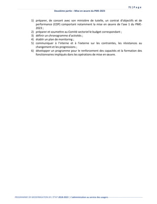 71 | P a g e
Deuxième partie – Mise en œuvre du PME-2023
PROGRAMME DE MODERNISATION DE L’ÉTAT 2018-2023 | L’administration au service des usagers-------------------------------------------------
1) préparer, de concert avec son ministère de tutelle, un contrat d’objectifs et de
performance (COP) comportant notamment la mise en œuvre de l’axe 1 du PME-
2023 ;
2) préparer et soumettre au Comité sectoriel le budget correspondant ;
3) définir un chronogramme d’activités ;
4) établir un plan de monitoring ;
5) communiquer à l’interne et à l’externe sur les contraintes, les résistances au
changement et les progressions ;
6) développer un programme pour le renforcement des capacités et la formation des
fonctionnaires impliqués dans les opérations de mise en œuvre.
 